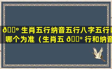 🌺 生肖五行纳音五行八字五行以哪个为准（生肖五 💮 行和纳音五行以哪个为准百度一下）